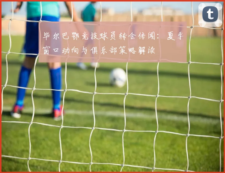 毕尔巴鄂竞技球员转会传闻：夏季窗口动向与俱乐部策略解读