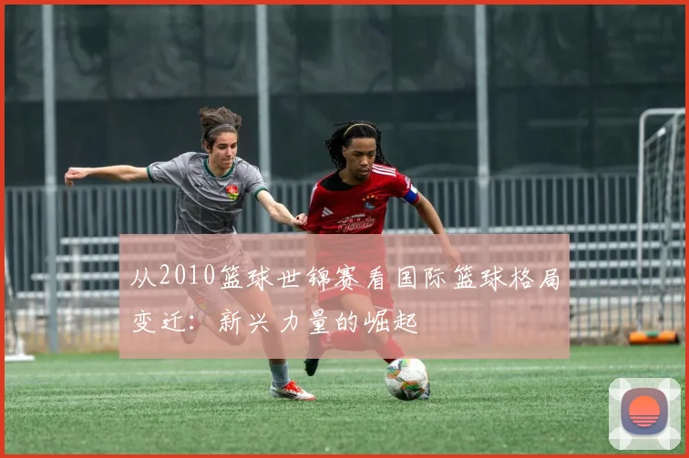 从2010篮球世锦赛看国际篮球格局变迁：新兴力量的崛起