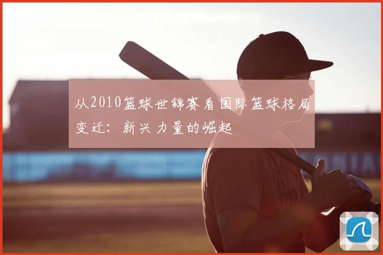 从2010篮球世锦赛看国际篮球格局变迁：新兴力量的崛起