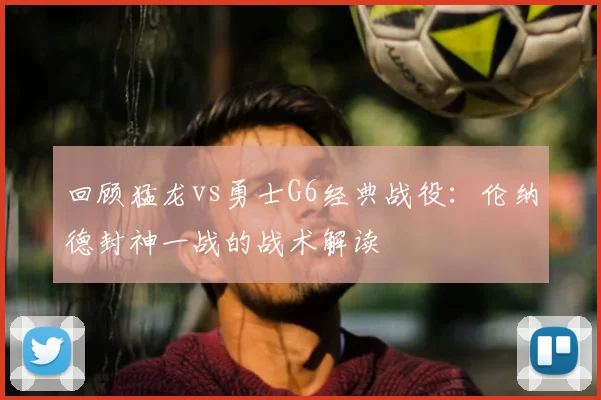 回顾猛龙vs勇士G6经典战役:伦纳德封神一战的战术解读