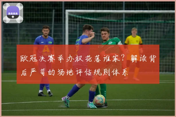 欧冠决赛举办权花落谁家？解读背后严苛的场地评估规则体系