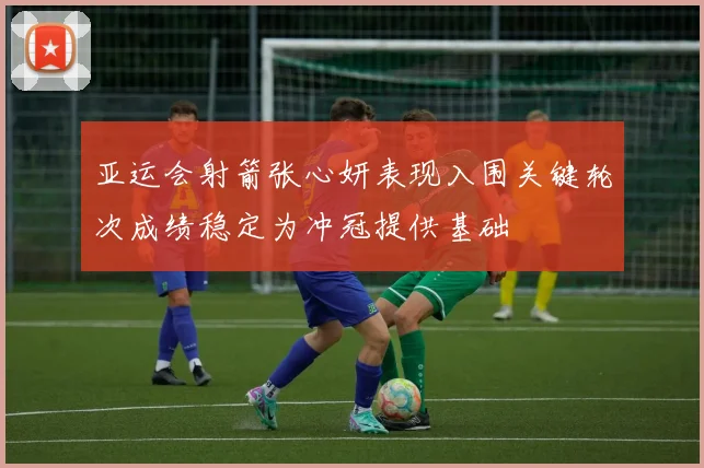 亚运会射箭张心妍表现入围关键轮次成绩稳定为冲冠提供基础