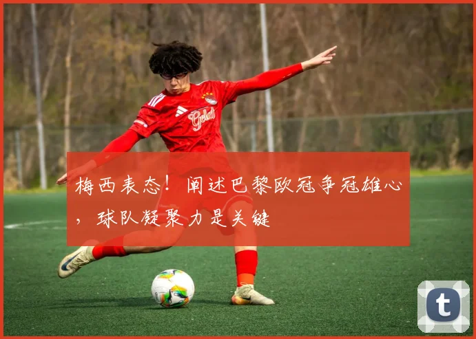 梅西表态！阐述巴黎欧冠争冠雄心，球队凝聚力是关键