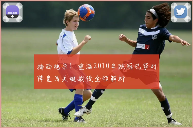 梅西绝杀！重温2010年欧冠巴萨对阵皇马关键战役全程解析