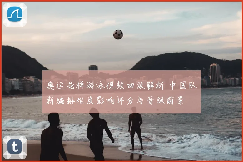 奥运花样游泳视频回放解析 中国队新编排难度影响评分与晋级前景