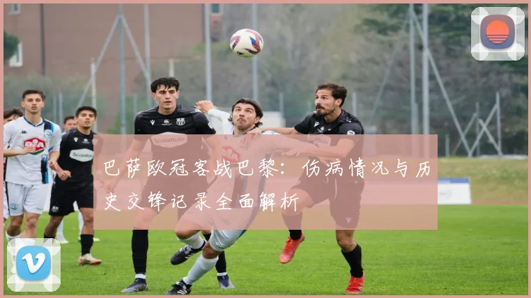 巴萨欧冠客战巴黎：伤病情况与历史交锋记录全面解析