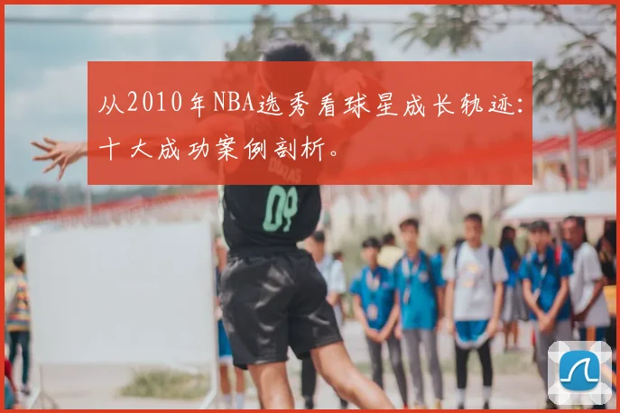 从2010年NBA选秀看球星成长轨迹：十大成功案例剖析。