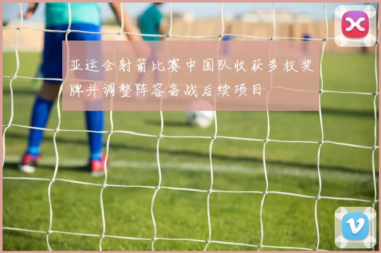 亚运会射箭比赛中国队收获多枚奖牌并调整阵容备战后续项目