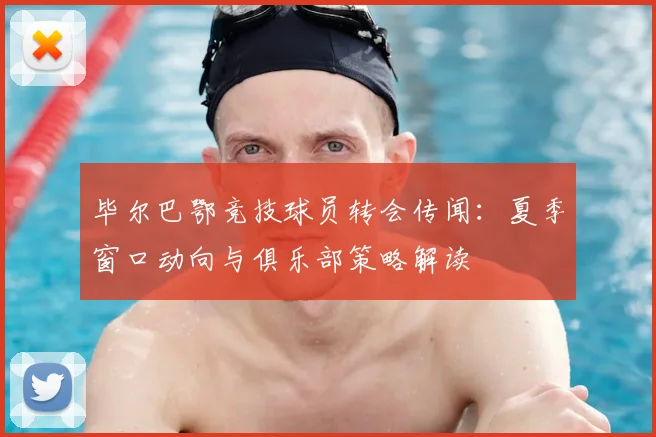 毕尔巴鄂竞技球员转会传闻:夏季窗口动向与俱乐部策略解读